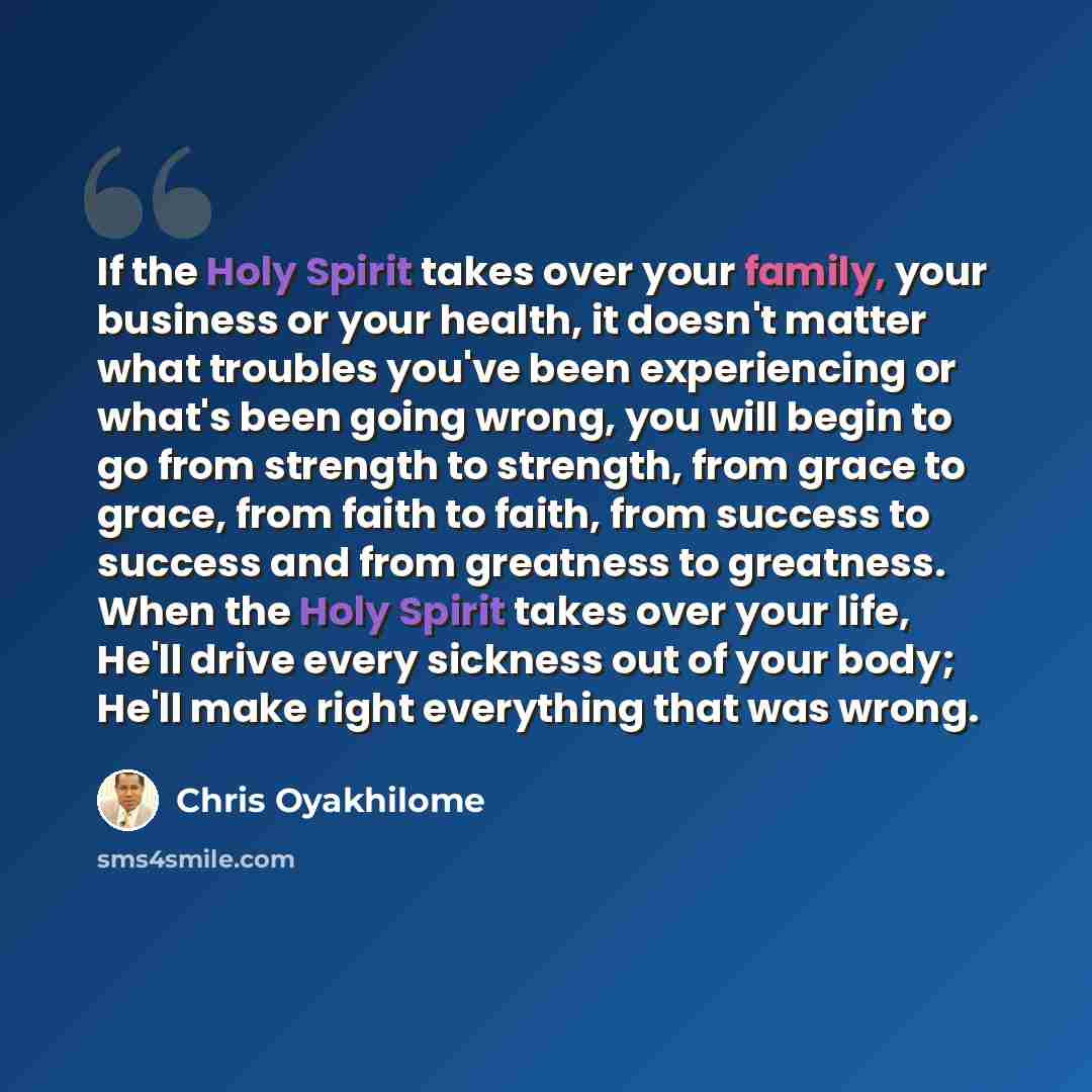 “If the Holy Spirit takes over your family, your business or your health, it doesn't matter what troubles you've been experiencing or what's been going wrong, you will begin to go from strength to strength, from grace to grace, from faith to faith, from success to success and from greatness to…” quote by Chris Oyakhilome