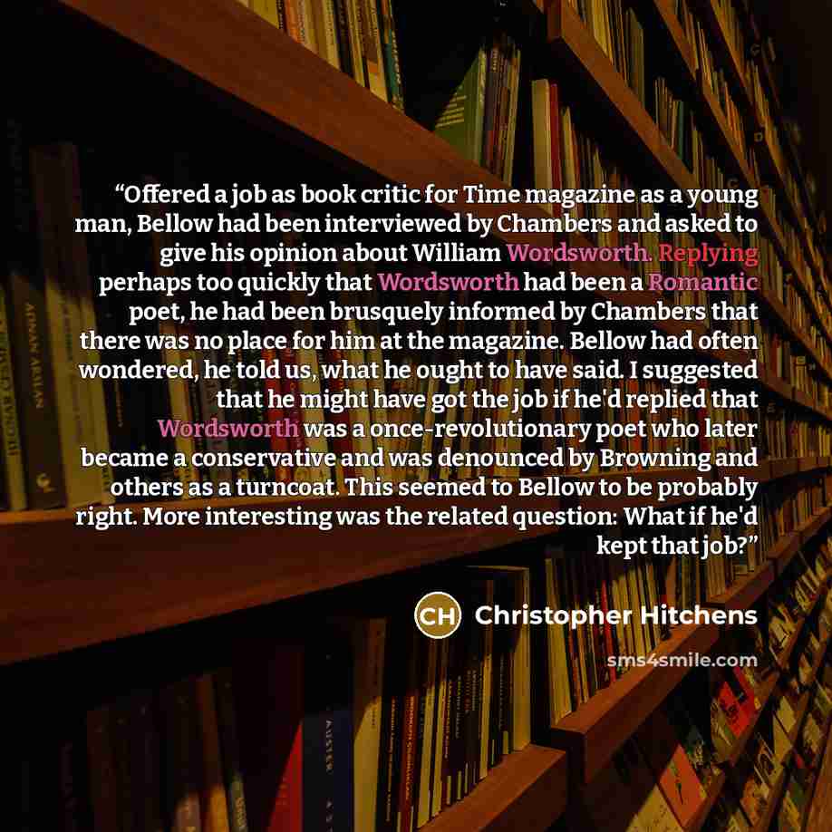 “Offered a job as book critic for Time magazine as a young man, Bellow had been interviewed by Chambers and asked to give his opinion about William Wordsworth. Replying perhaps too quickly that Wordsworth had been a Romantic poet, he had been brusquely informed by Chambers that there was no place…” quote by Christopher Hitchens