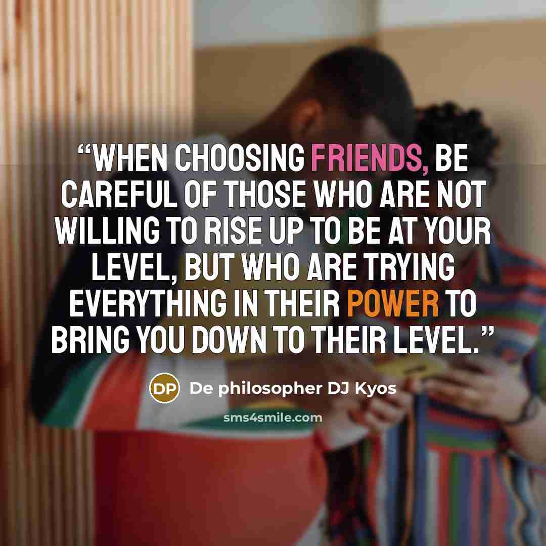 “When choosing friends, be careful of those who are not willing to rise up to be at your level, but who are trying everything in their power to bring you down to their level.” quote by De philosopher DJ Kyos
