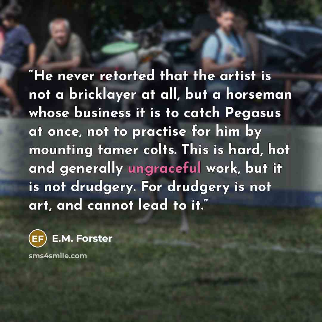 “He never retorted that the artist is not a bricklayer at all, but a horseman whose business it is to catch Pegasus at once, not to practise for him by mounting tamer colts. This is hard, hot and generally ungraceful work, but it is not drudgery. For drudgery is not art, and cannot lead to it.” quote by E.M. Forster