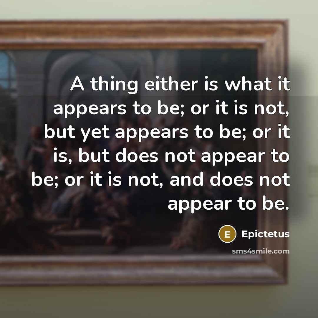“A thing either is what it appears to be; or it is not, but yet appears to be; or it is, but does not appear to be; or it is not, and does not appear to be.” quote by Epictetus