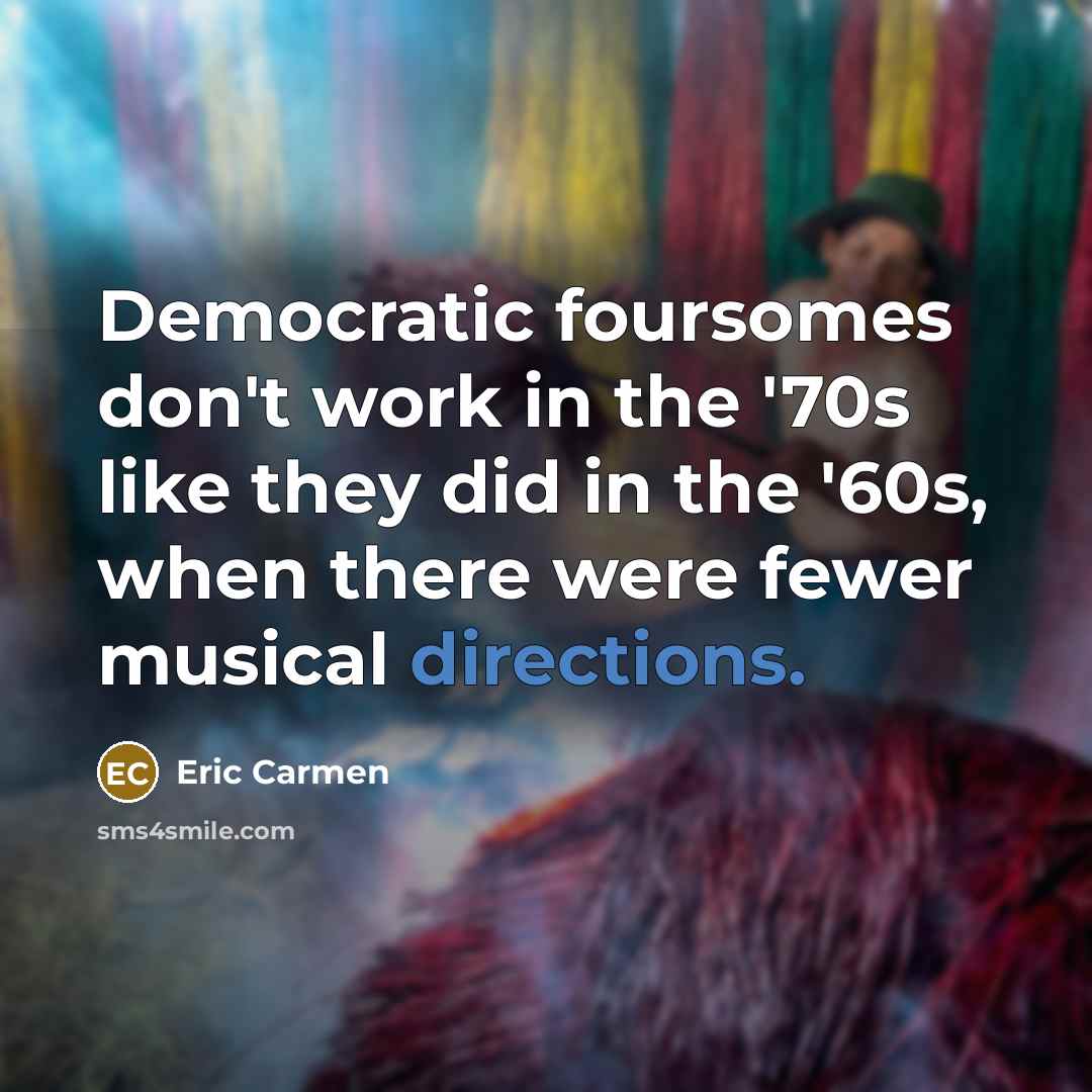 “Democratic foursomes don't work in the '70s like they did in the '60s, when there were fewer musical directions.” quote by Eric Carmen