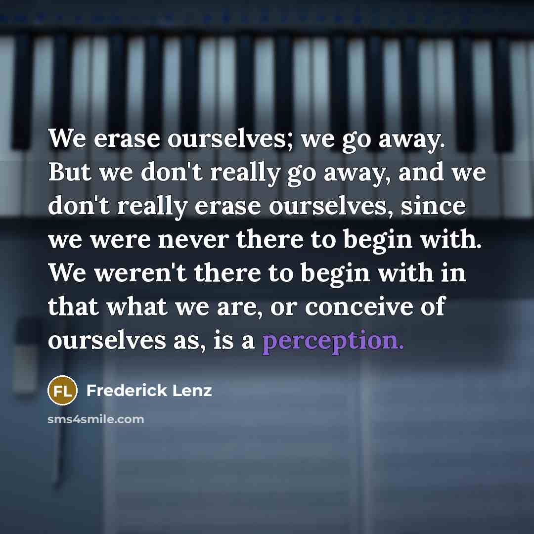 “We erase ourselves; we go away. But we don't really go away, and we don't really erase ourselves, since we were never there to begin with. We weren't there to begin with in that what we are, or conceive of ourselves as, is a perception.” quote by Frederick Lenz