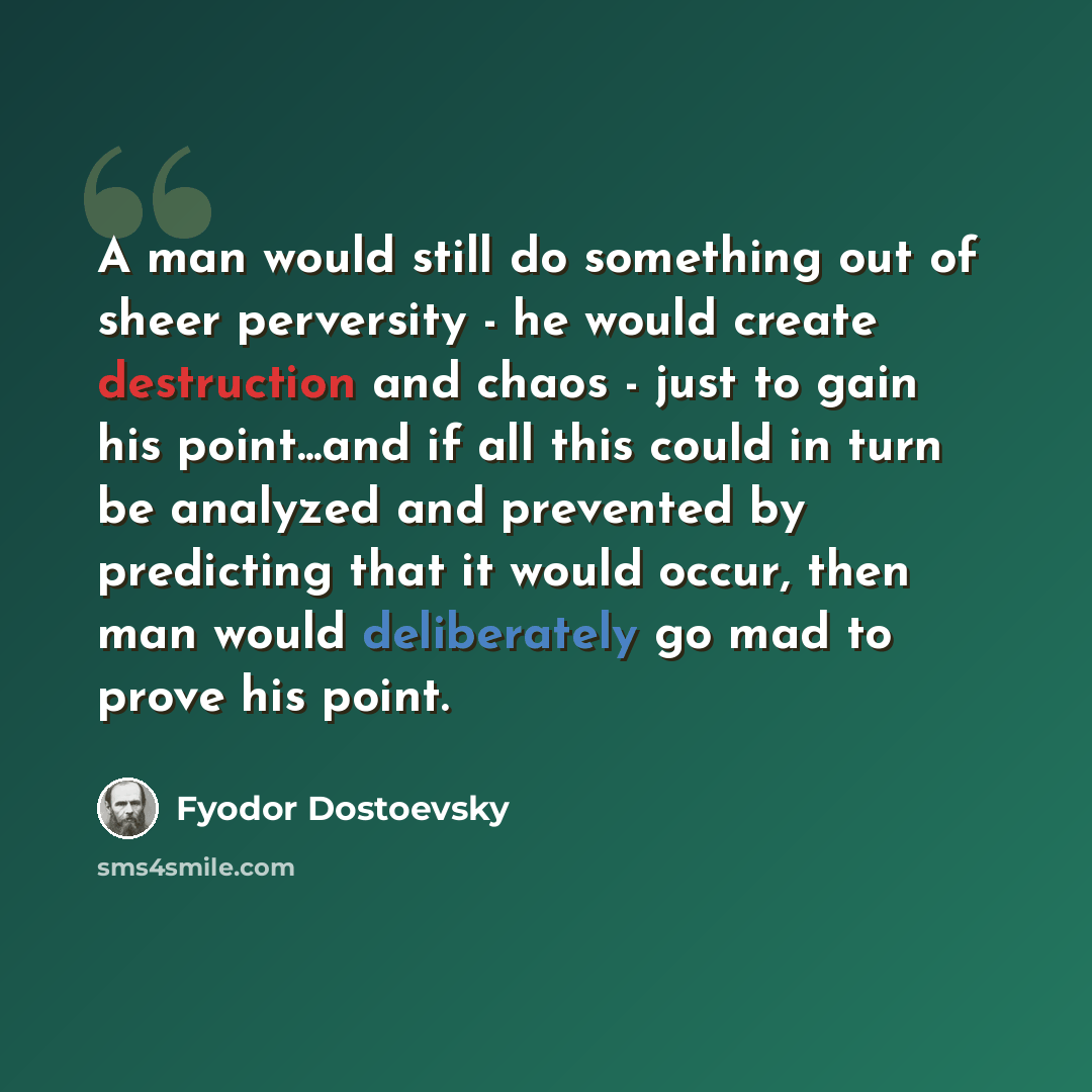 “A man would still do something out of sheer perversity - he would create destruction and chaos - just to gain his point...and if all this could in turn be analyzed and prevented by predicting that it would occur, then man would deliberately go mad to prove his point.” quote by Fyodor Dostoevsky