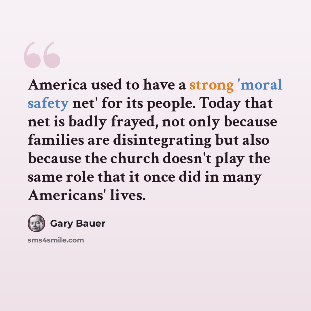 “America used to have a strong 'moral safety net' for its people. Today that net is badly frayed, not only because families are disintegrating but also because the church doesn't play the same role that it once did in many Americans' lives.” quote by Gary Bauer