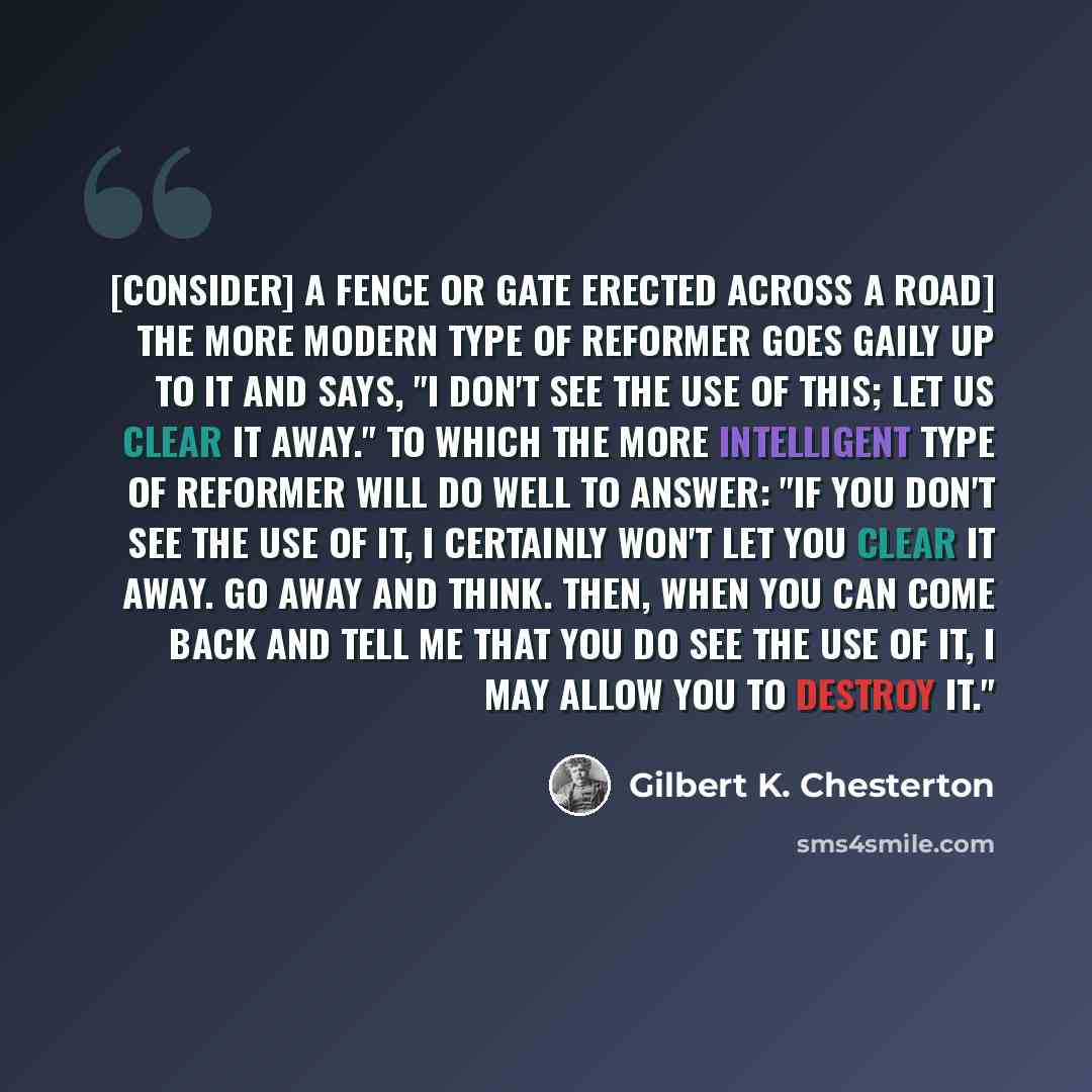 “[Consider] a fence or gate erected across a road] The more modern type of reformer goes gaily up to it and says, "I don't see the use of this; let us clear it away." To which the more intelligent type of reformer will do well to answer: "If you don't see the use of it, I certainly won't let you…” quote by Gilbert K. Chesterton