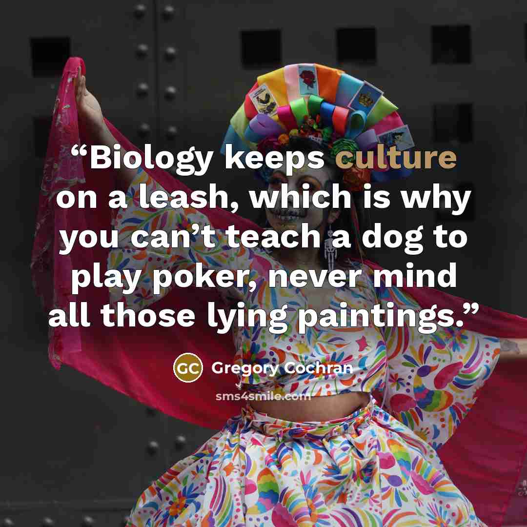 “Biology keeps culture on a leash, which is why you can’t teach a dog to play poker, never mind all those lying paintings.” quote by Gregory Cochran