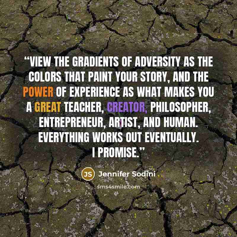 “View the gradients of adversity as the colors that paint your story, and the power of experience as what makes you a great teacher, creator, philosopher, entrepreneur, artist, and human. Everything works out eventually. I promise.” quote by Jennifer Sodini