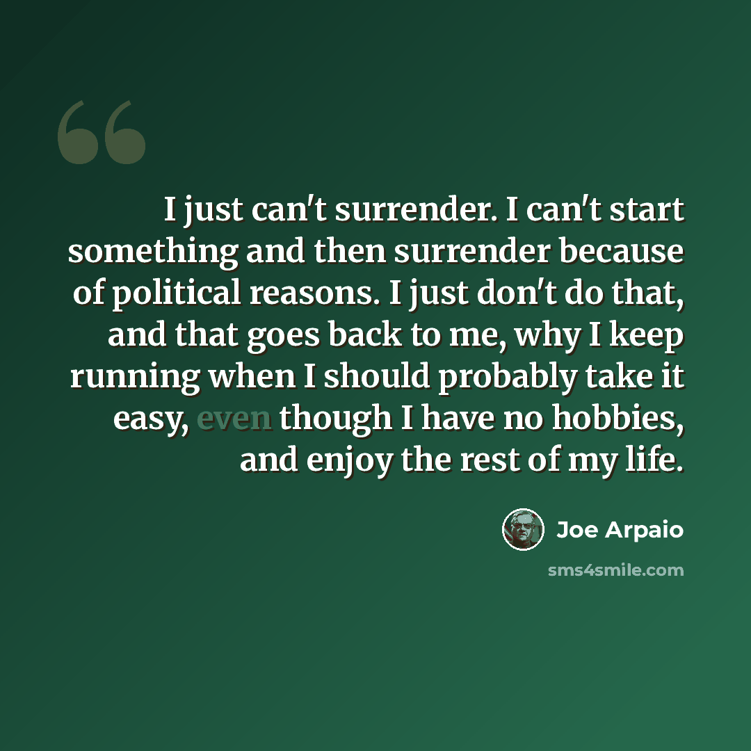 “I just can't surrender. I can't start something and then surrender because of political reasons. I just don't do that, and that goes back to me, why I keep running when I should probably take it easy, even though I have no hobbies, and enjoy the rest of my life.” quote by Joe Arpaio