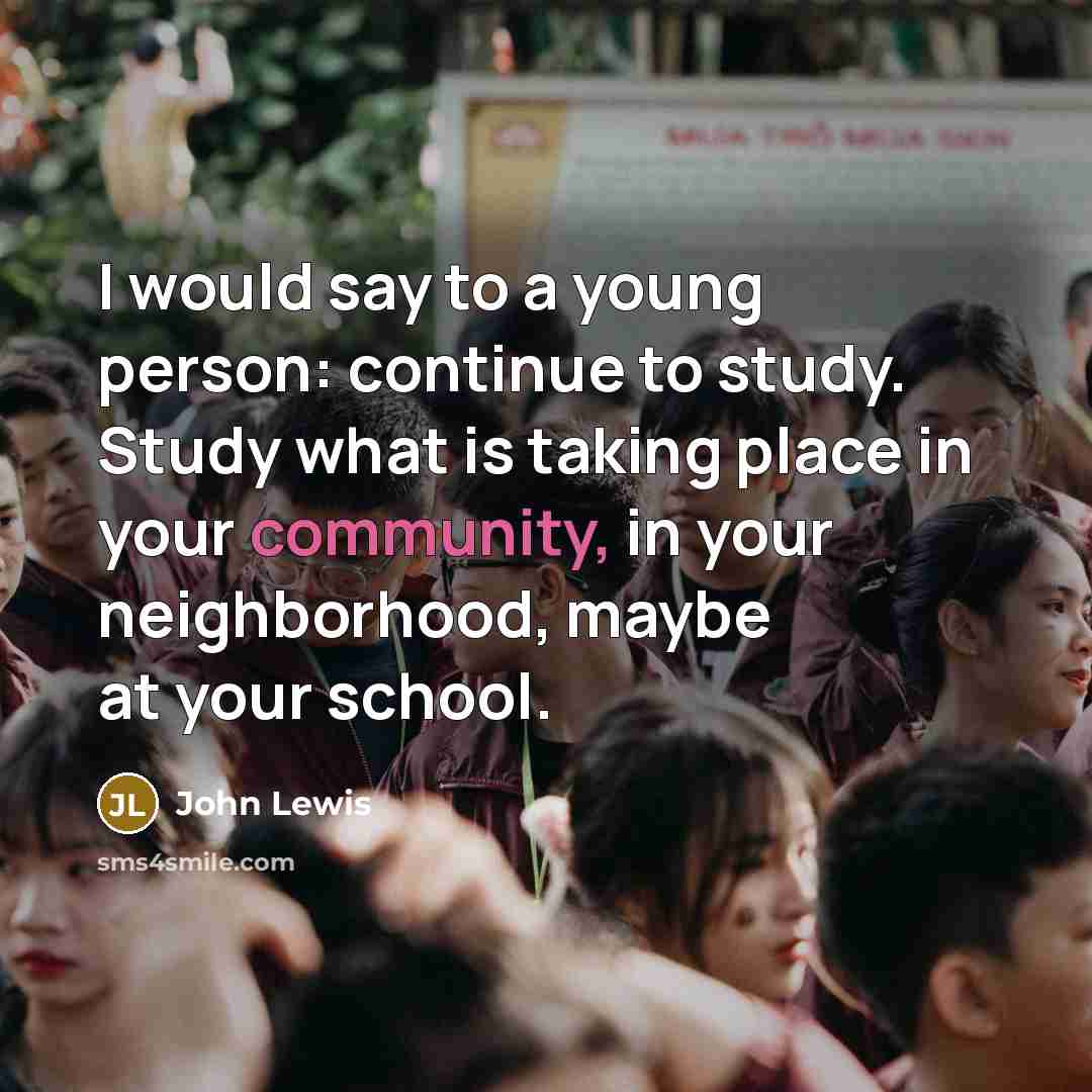 “I would say to a young person: continue to study. Study what is taking place in your community, in your neighborhood, maybe at your school.” quote by John Lewis