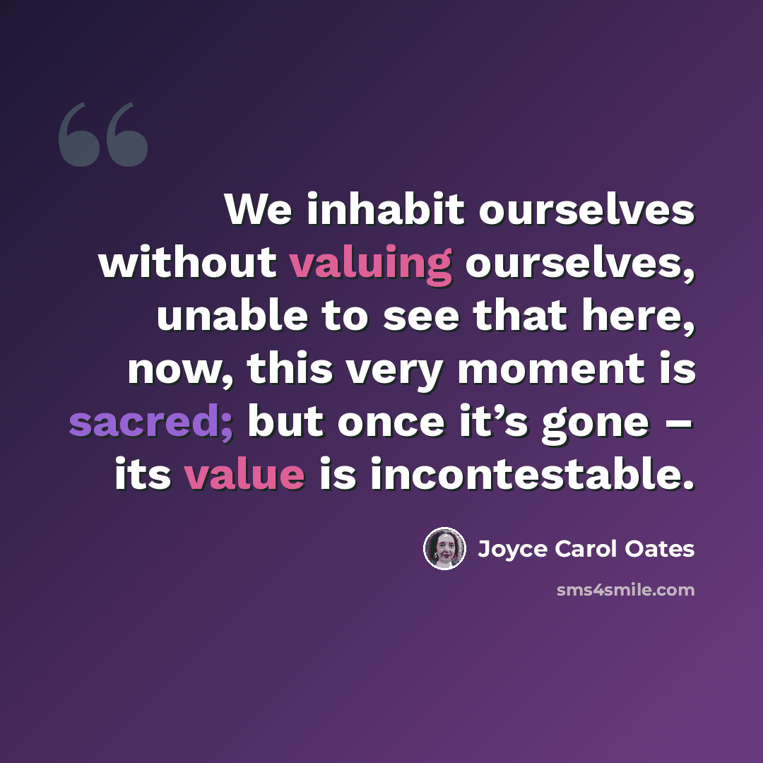“We inhabit ourselves without valuing ourselves, unable to see that here, now, this very moment is sacred; but once it’s gone – its value is incontestable.” quote by Joyce Carol Oates