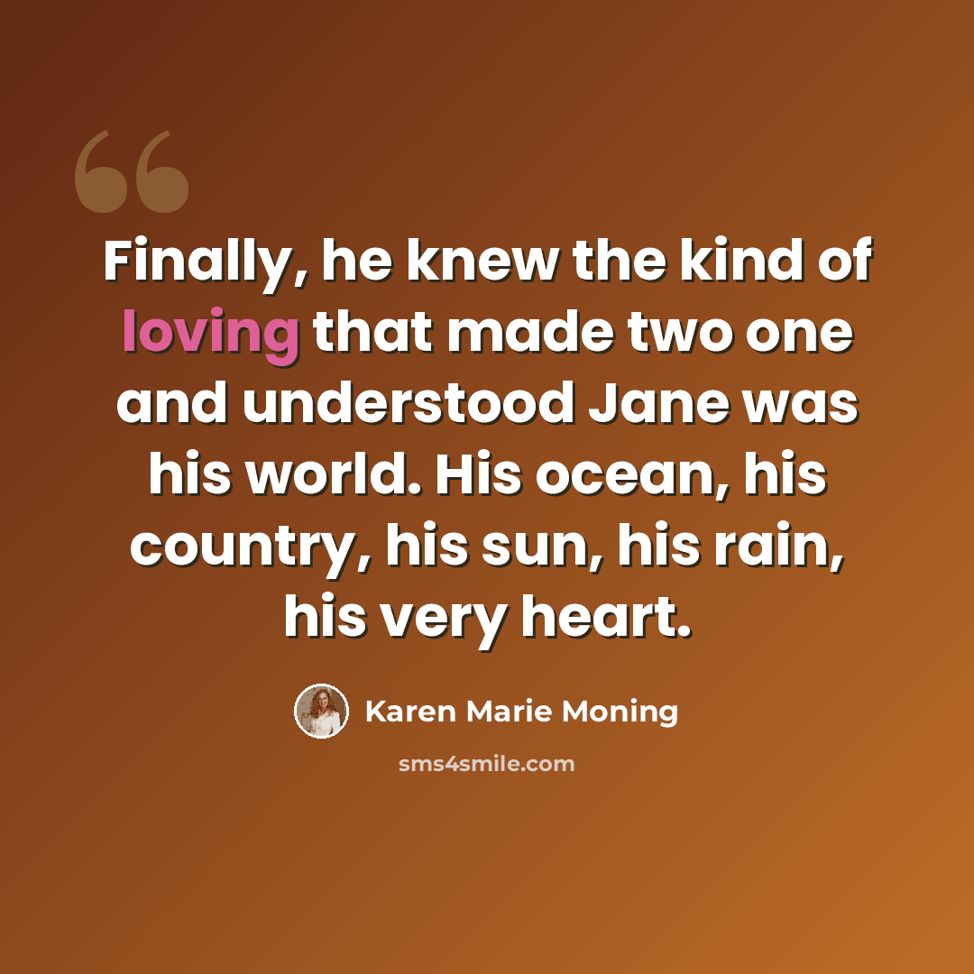 “Finally, he knew the kind of loving that made two one and understood Jane was his world. His ocean, his country, his sun, his rain, his very heart.” quote by Karen Marie Moning