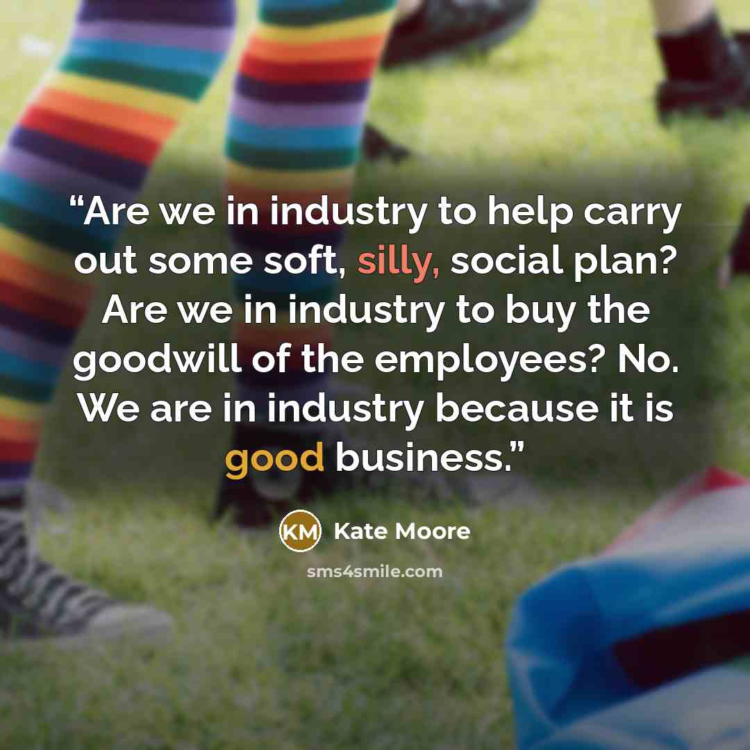 “Are we in industry to help carry out some soft, silly, social plan? Are we in industry to buy the goodwill of the employees? No. We are in industry because it is good business.” quote by Kate Moore