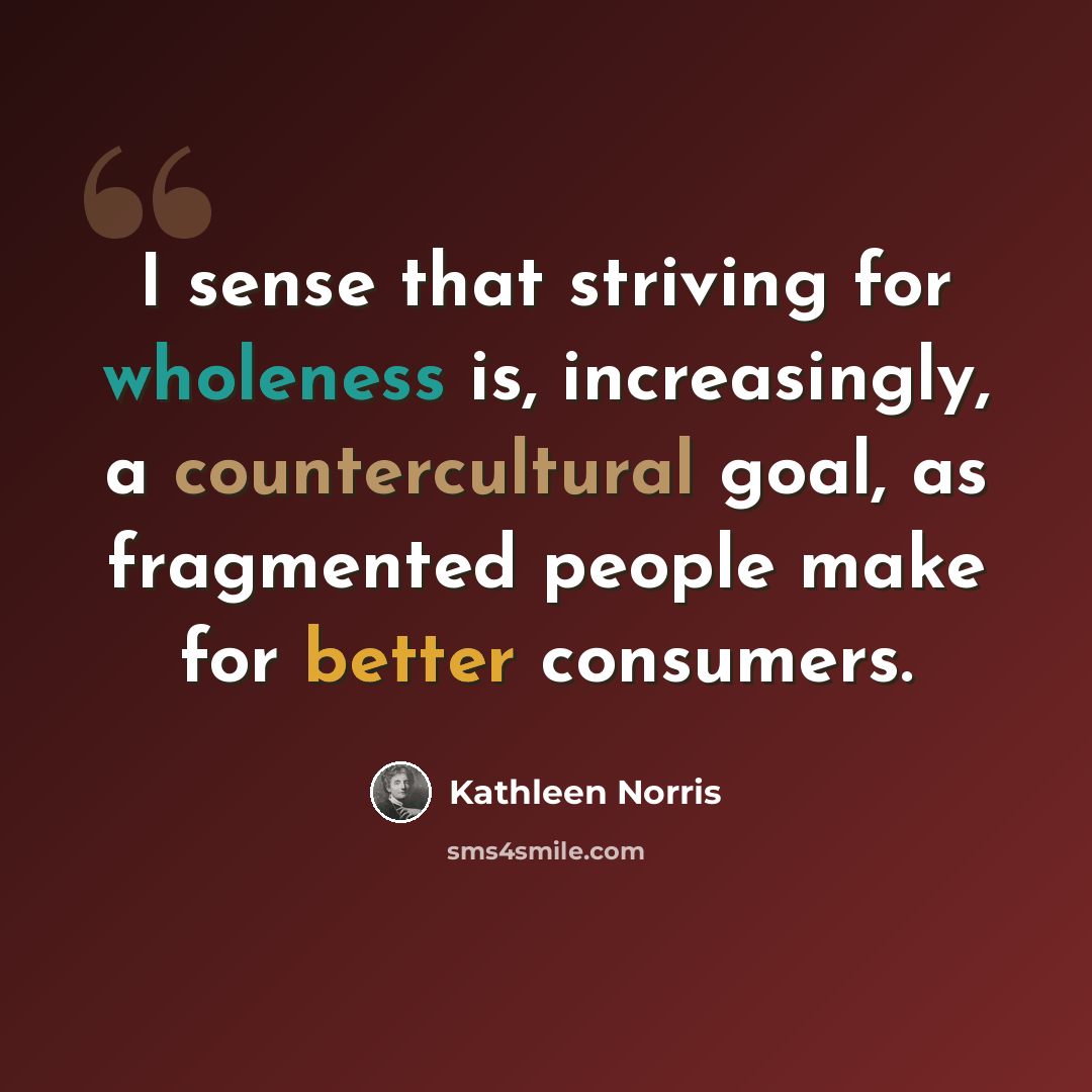 “I sense that striving for wholeness is, increasingly, a countercultural goal, as fragmented people make for better consumers.” quote by Kathleen Norris