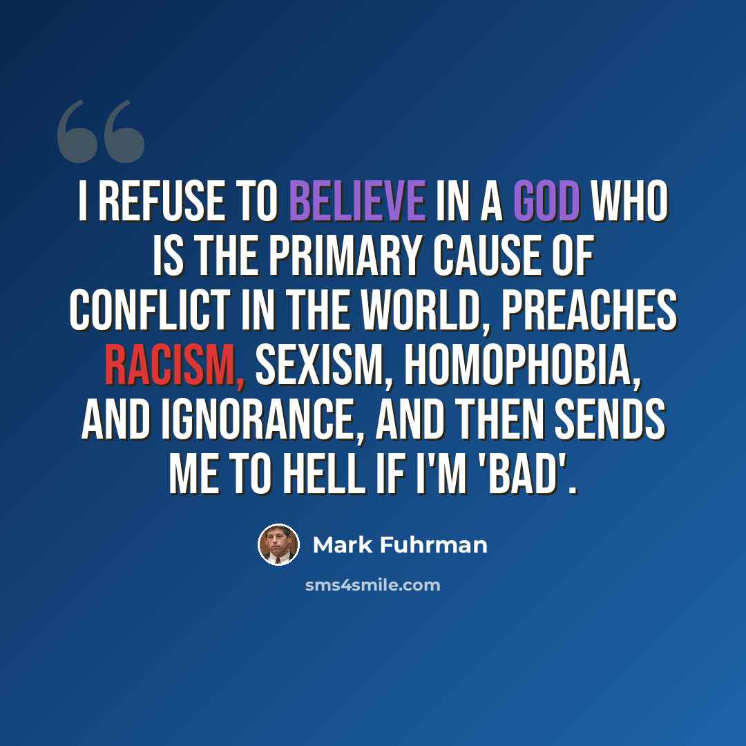 “I refuse to believe in a god who is the primary cause of conflict in the world, preaches racism, sexism, homophobia, and ignorance, and then sends me to hell if I'm 'bad'.” quote by Mark Fuhrman