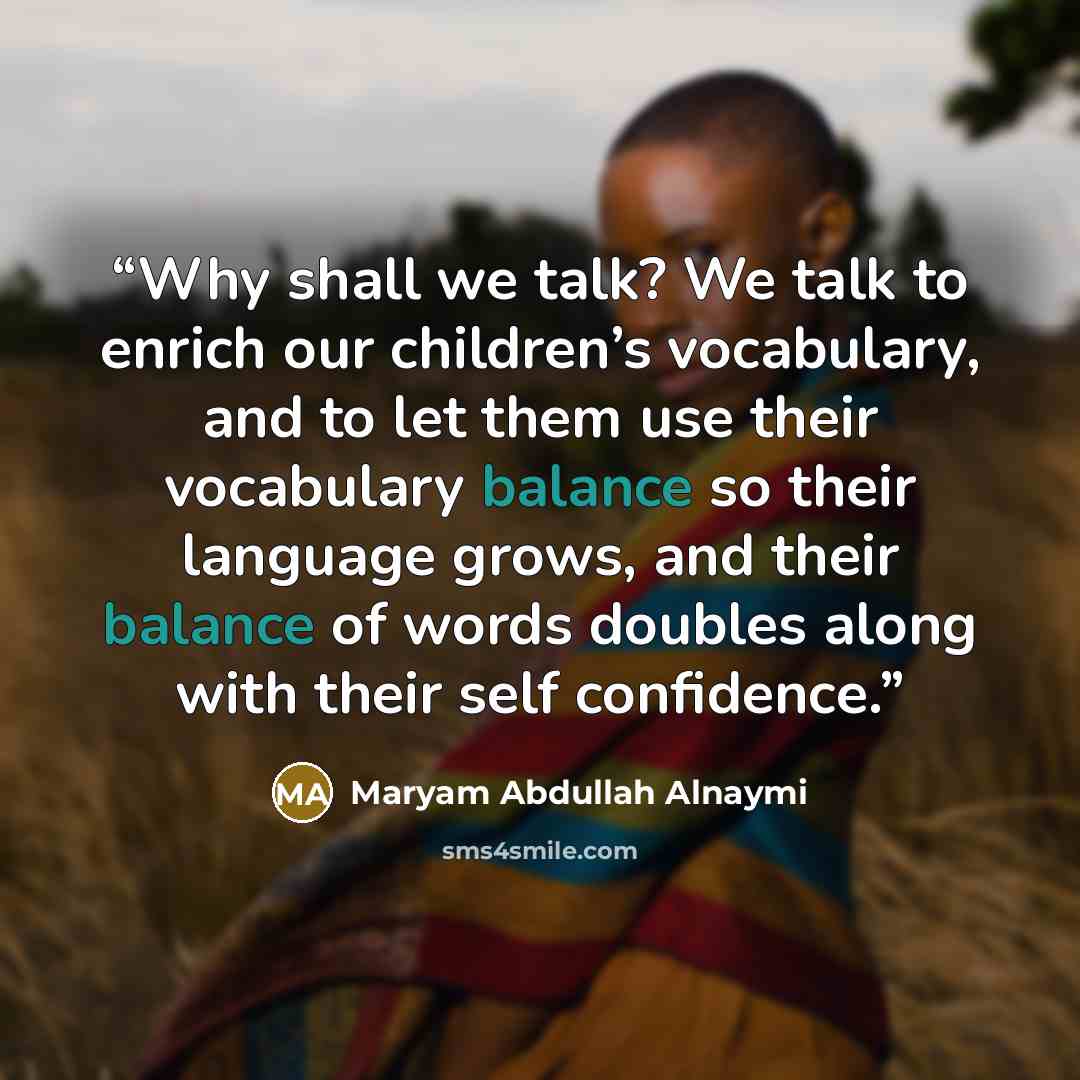 “Why shall we talk? We talk to enrich our children’s vocabulary, and to let them use their vocabulary balance so their language grows, and their balance of words doubles along with their self confidence.” quote by Maryam Abdullah Alnaymi