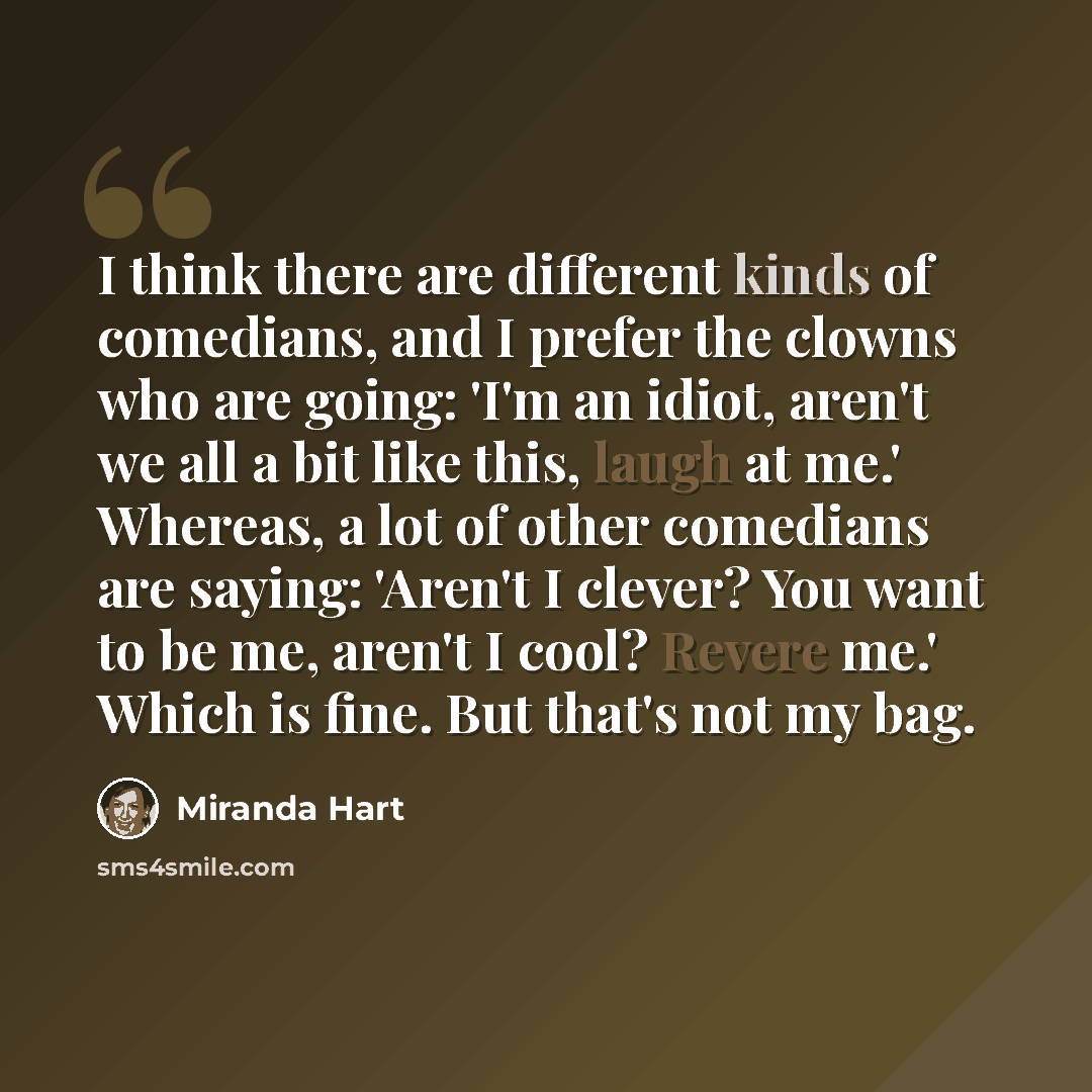 “I think there are different kinds of comedians, and I prefer the clowns who are going: 'I'm an idiot, aren't we all a bit like this, laugh at me.' Whereas, a lot of other comedians are saying: 'Aren't I clever? You want to be me, aren't I cool? Revere me.' Which is fine. But that's not my bag.” quote by Miranda Hart