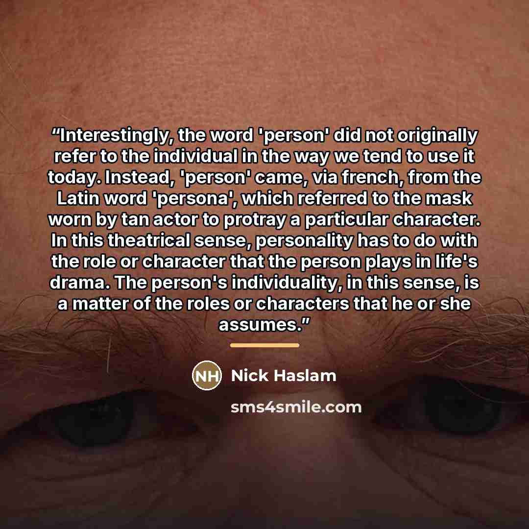 “Interestingly, the word 'person' did not originally refer to the individual in the way we tend to use it today. Instead, 'person' came, via french, from the Latin word 'persona', which referred to the mask worn by tan actor to protray a particular character. In this theatrical sense, personality…” quote by Nick Haslam