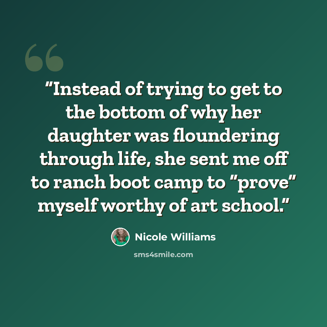 “Instead of trying to get to the bottom of why her daughter was floundering through life, she sent me off to ranch boot camp to “prove” myself worthy of art school.” quote by Nicole Williams