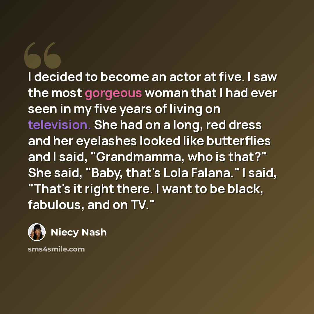 “I decided to become an actor at five. I saw the most gorgeous woman that I had ever seen in my five years of living on television. She had on a long, red dress and her eyelashes looked like butterflies and I said, "Grandmamma, who is that?" She said, "Baby, that's Lola Falana." I said, "That's it…” quote by Niecy Nash