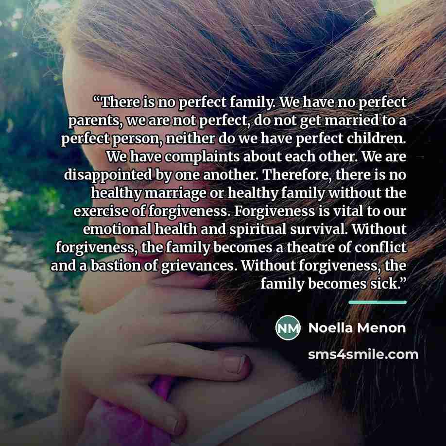“There is no perfect family. We have no perfect parents, we are not perfect, do not get married to a perfect person, neither do we have perfect children. We have complaints about each other. We are disappointed by one another. Therefore, there is no healthy marriage or healthy family without the…” quote by Noella Menon