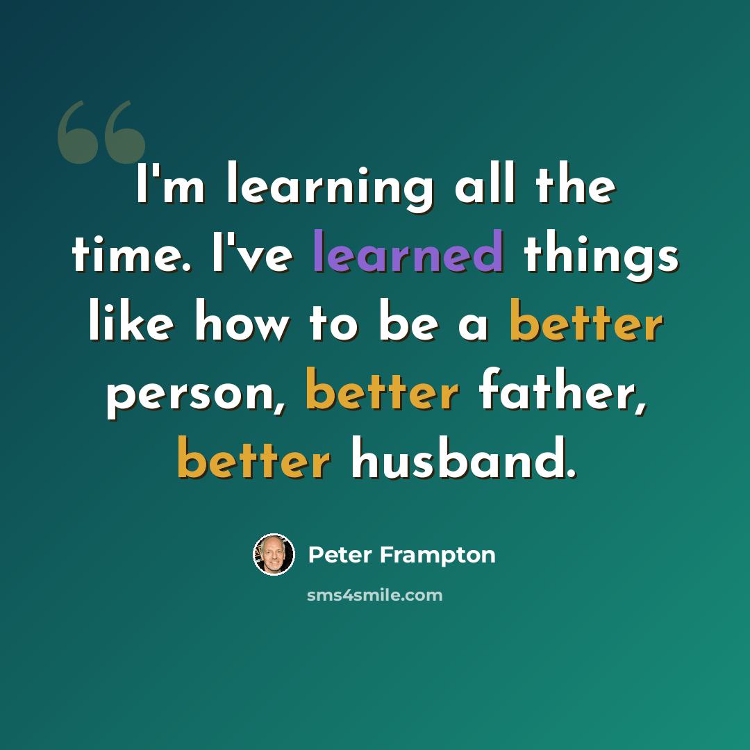 “I'm learning all the time. I've learned things like how to be a better person, better father, better husband.” quote by Peter Frampton