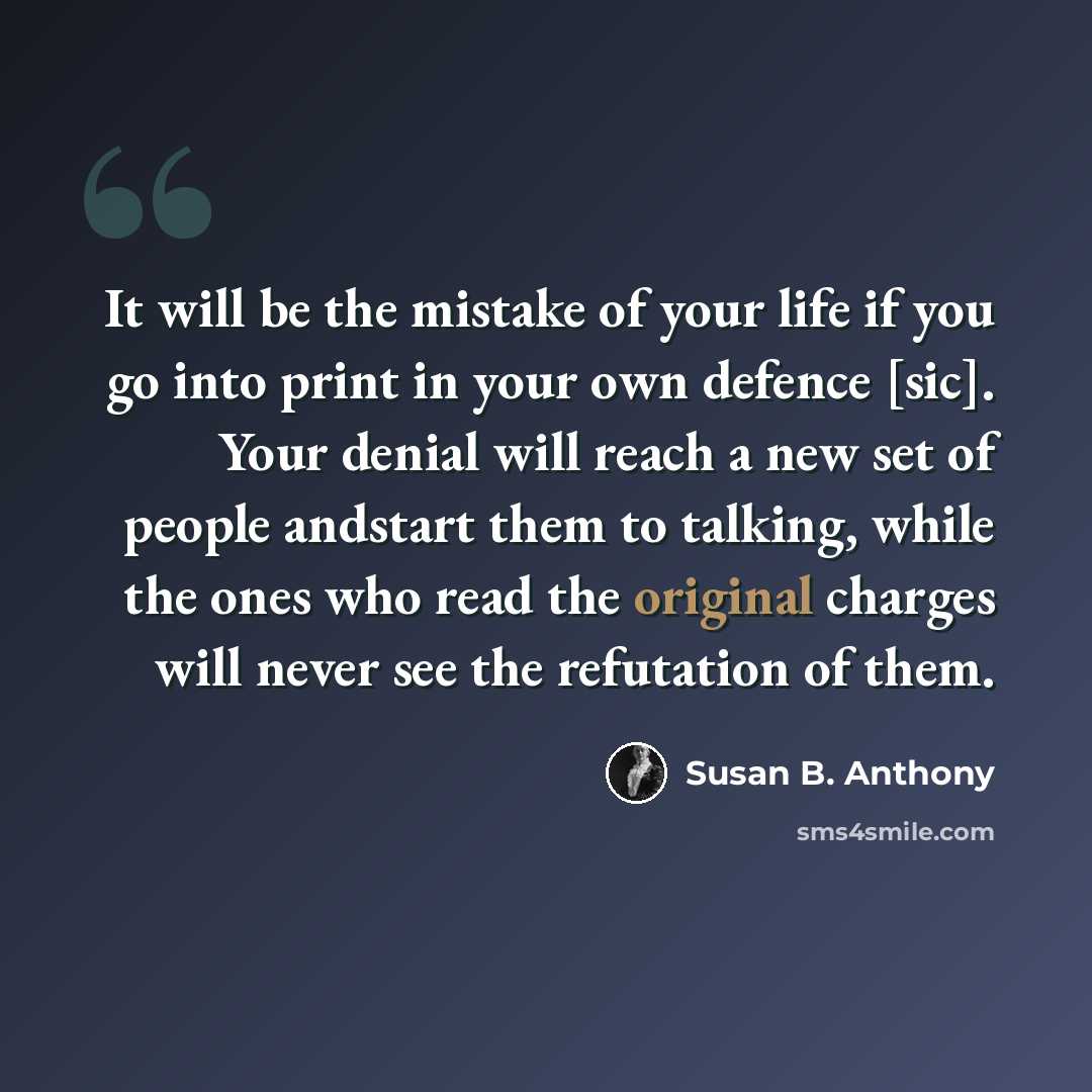 “It will be the mistake of your life if you go into print in your own defence [sic]. Your denial will reach a new set of people andstart them to talking, while the ones who read the original charges will never see the refutation of them.” quote by Susan B. Anthony