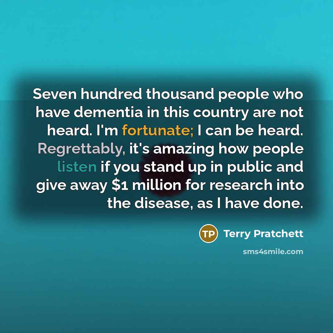 “Seven hundred thousand people who have dementia in this country are not heard. I'm fortunate; I can be heard. Regrettably, it's amazing how people listen if you stand up in public and give away $1 million for research into the disease, as I have done.” quote by Terry Pratchett