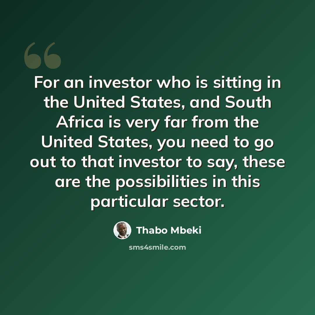 “For an investor who is sitting in the United States, and South Africa is very far from the United States, you need to go out to that investor to say, these are the possibilities in this particular sector.” quote by Thabo Mbeki