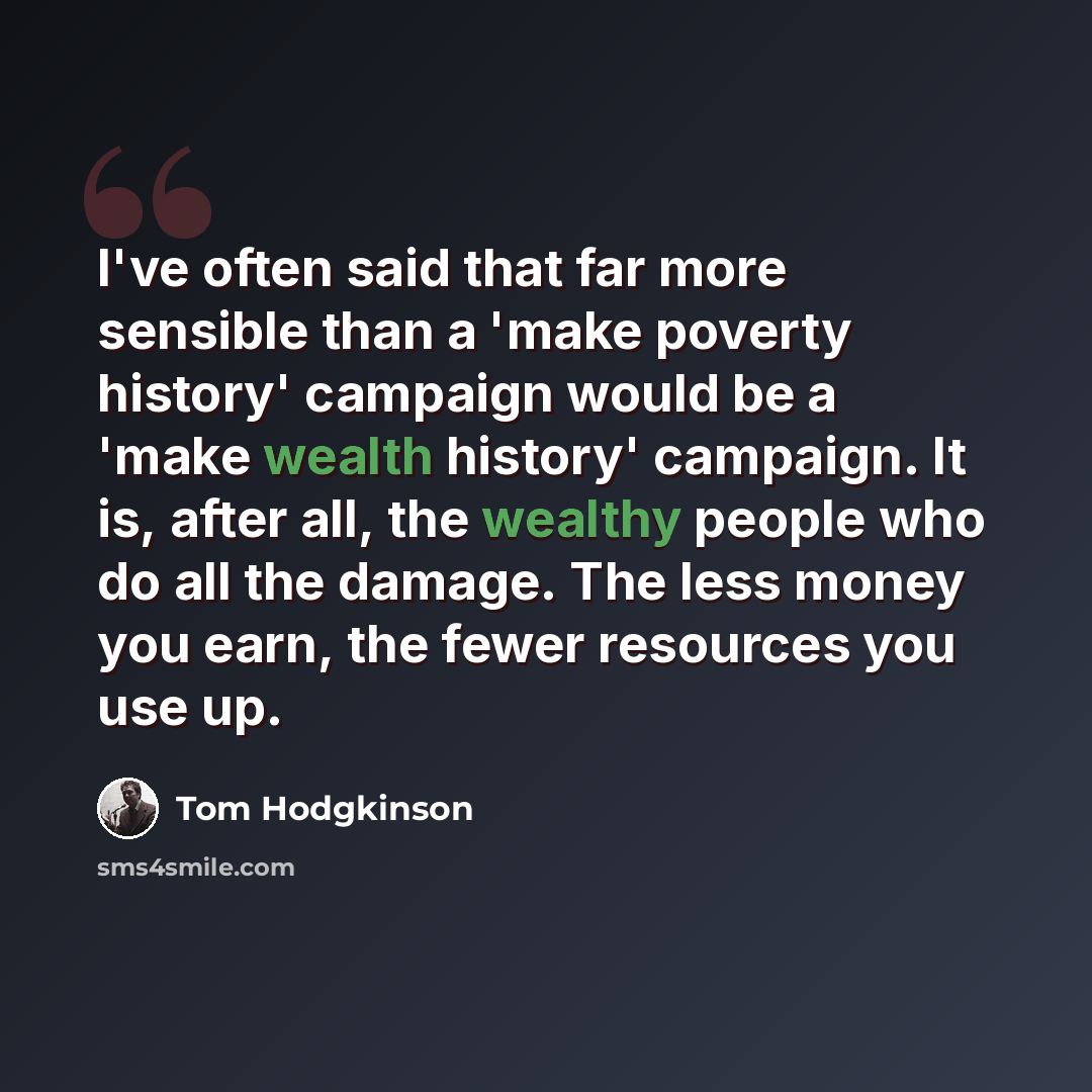 “I've often said that far more sensible than a 'make poverty history' campaign would be a 'make wealth history' campaign. It is, after all, the wealthy people who do all the damage. The less money you earn, the fewer resources you use up.” quote by Tom Hodgkinson