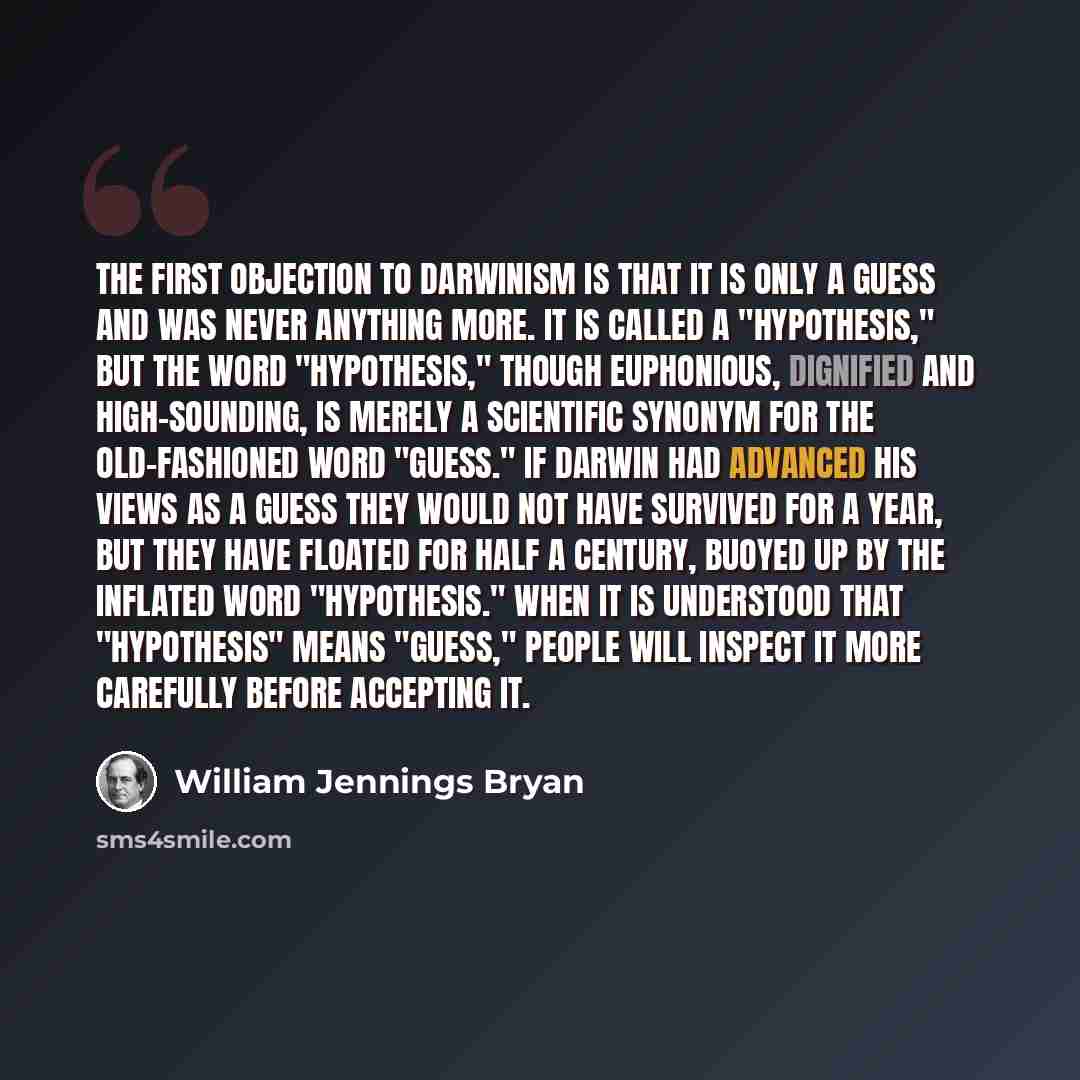 “The first objection to Darwinism is that it is only a guess and was never anything more. It is called a "hypothesis," but the word "hypothesis," though euphonious, dignified and high-sounding, is merely a scientific synonym for the old-fashioned word "guess." If Darwin had advanced his views as a…” quote by William Jennings Bryan