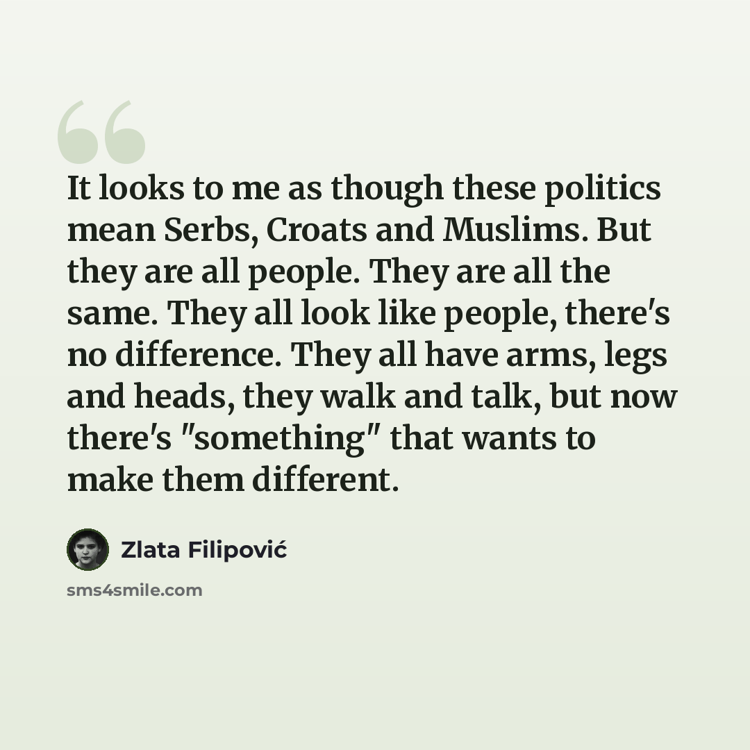 “It looks to me as though these politics mean Serbs, Croats and Muslims. But they are all people. They are all the same. They all look like people, there's no difference. They all have arms, legs and heads, they walk and talk, but now there's "something" that wants to make them different.” quote by Zlata Filipović