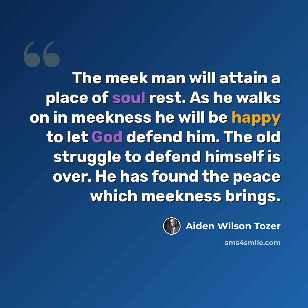 “The meek man will attain a place of soul rest. As he walks on in meekness he will be happy to let God defend him. The old struggle to defend himself is over. He has found the peace which meekness brings.” quote by Aiden Wilson Tozer