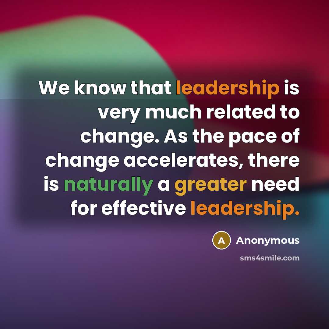 “We know that leadership is very much related to change. As the pace of change accelerates, there is naturally a greater need for effective leadership.” quote by Anonymous