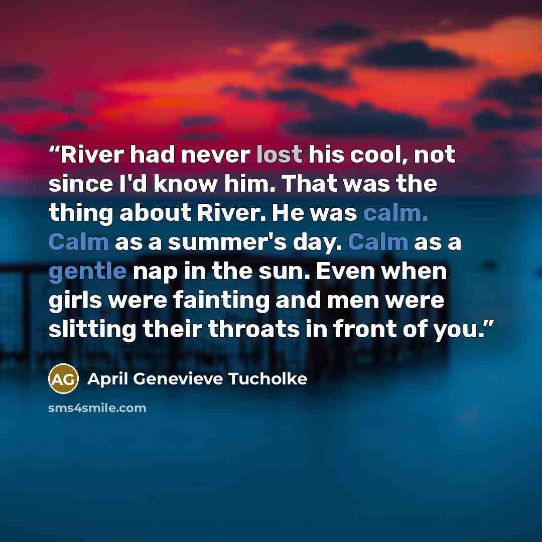 “River had never lost his cool, not since I'd know him. That was the thing about River. He was calm. Calm as a summer's day. Calm as a gentle nap in the sun. Even when girls were fainting and men were slitting their throats in front of you.” quote by April Genevieve Tucholke