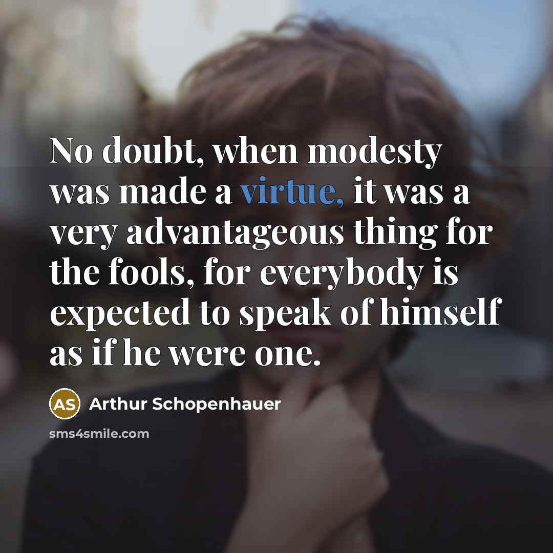 “No doubt, when modesty was made a virtue, it was a very advantageous thing for the fools, for everybody is expected to speak of himself as if he were one.” quote by Arthur Schopenhauer