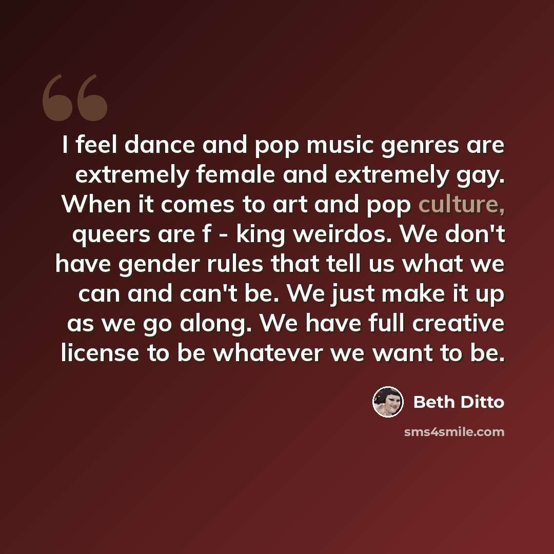 “I feel dance and pop music genres are extremely female and extremely gay. When it comes to art and pop culture, queers are f - king weirdos. We don't have gender rules that tell us what we can and can't be. We just make it up as we go along. We have full creative license to be whatever we want to…” quote by Beth Ditto