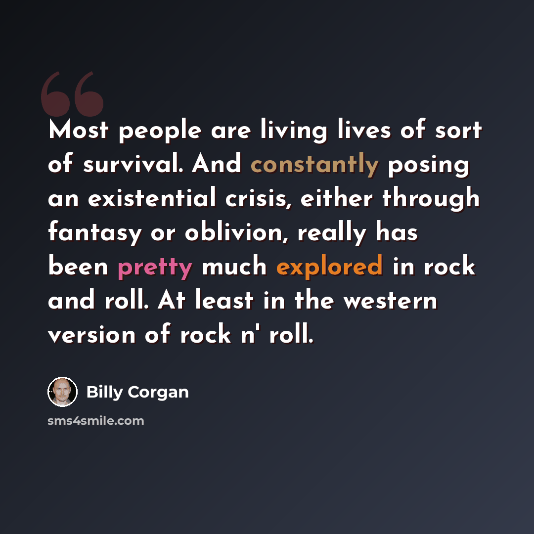 “Most people are living lives of sort of survival. And constantly posing an existential crisis, either through fantasy or oblivion, really has been pretty much explored in rock and roll. At least in the western version of rock n' roll.” quote by Billy Corgan