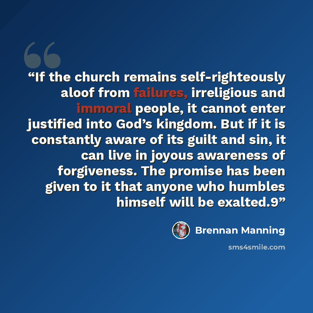 “If the church remains self-righteously aloof from failures, irreligious and immoral people, it cannot enter justified into God’s kingdom. But if it is constantly aware of its guilt and sin, it can live in joyous awareness of forgiveness. The promise has been given to it that anyone who humbles…” quote by Brennan Manning