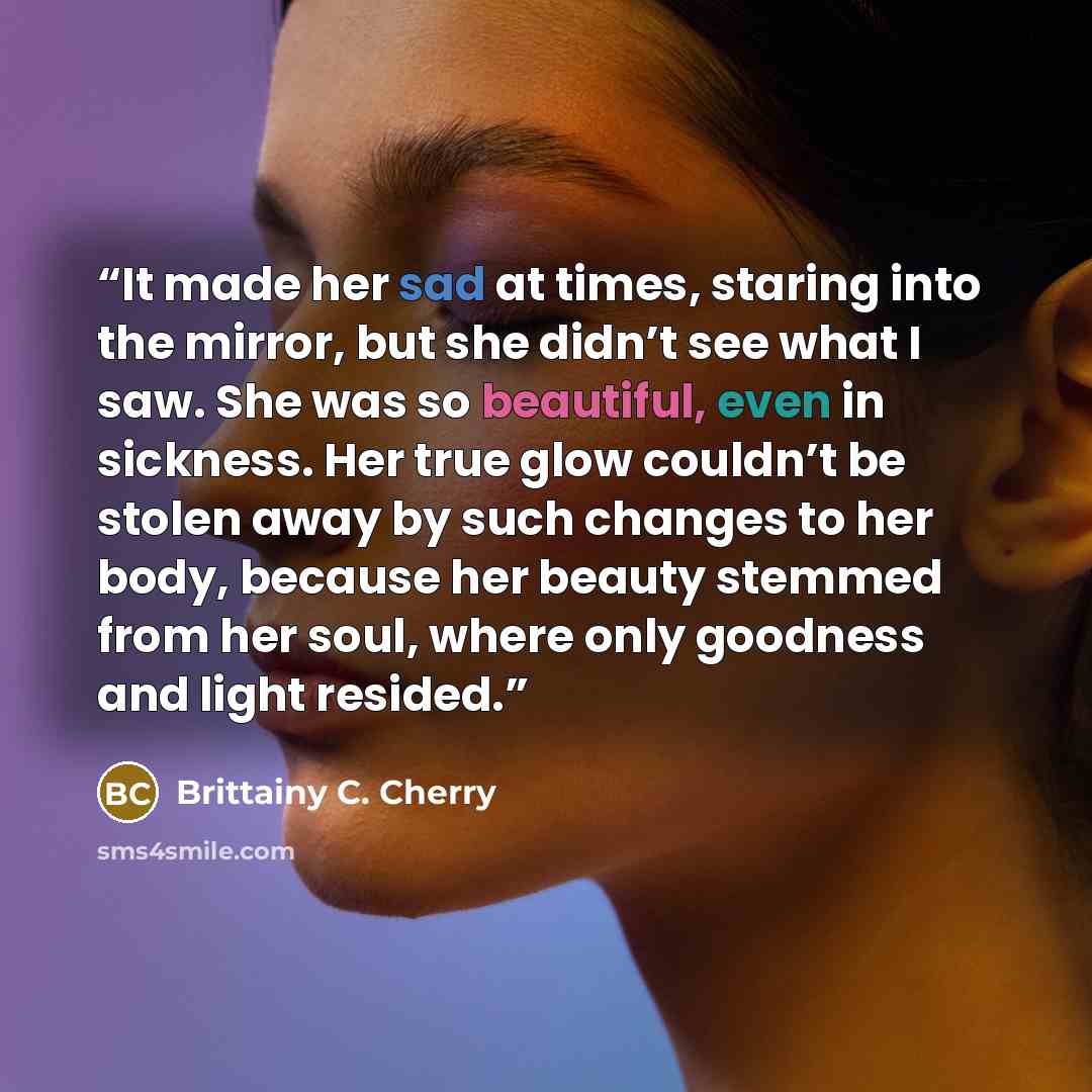 “It made her sad at times, staring into the mirror, but she didn’t see what I saw. She was so beautiful, even in sickness. Her true glow couldn’t be stolen away by such changes to her body, because her beauty stemmed from her soul, where only goodness and light resided.” quote by Brittainy C. Cherry