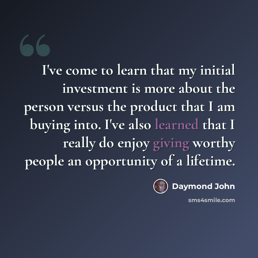 “I've come to learn that my initial investment is more about the person versus the product that I am buying into. I've also learned that I really do enjoy giving worthy people an opportunity of a lifetime.” quote by Daymond John