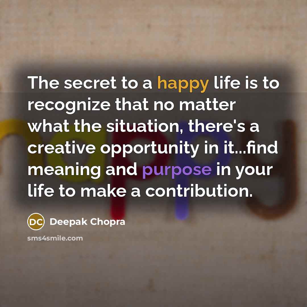 “The secret to a happy life is to recognize that no matter what the situation, there's a creative opportunity in it...find meaning and purpose in your life to make a contribution.” quote by Deepak Chopra