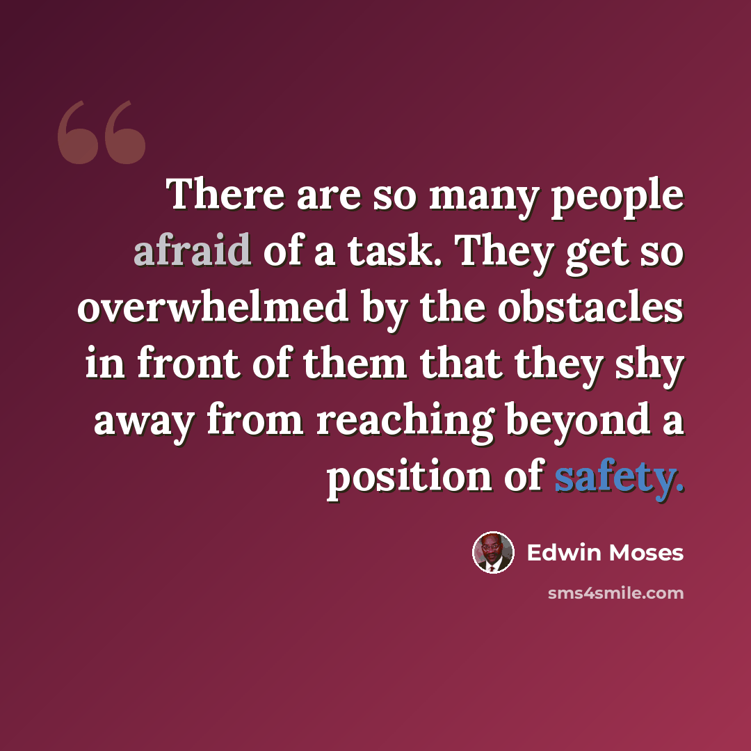 “There are so many people afraid of a task. They get so overwhelmed by the obstacles in front of them that they shy away from reaching beyond a position of safety.” quote by Edwin Moses