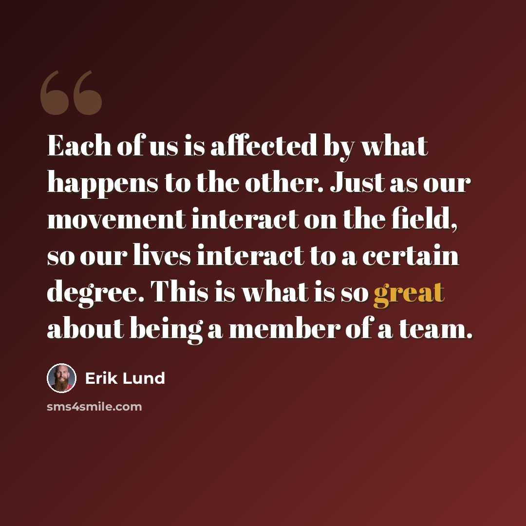 “Each of us is affected by what happens to the other. Just as our movement interact on the field, so our lives interact to a certain degree. This is what is so great about being a member of a team.” quote by Erik Lund
