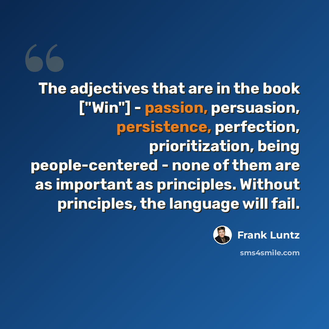“The adjectives that are in the book ["Win"] - passion, persuasion, persistence, perfection, prioritization, being people-centered - none of them are as important as principles. Without principles, the language will fail.” quote by Frank Luntz