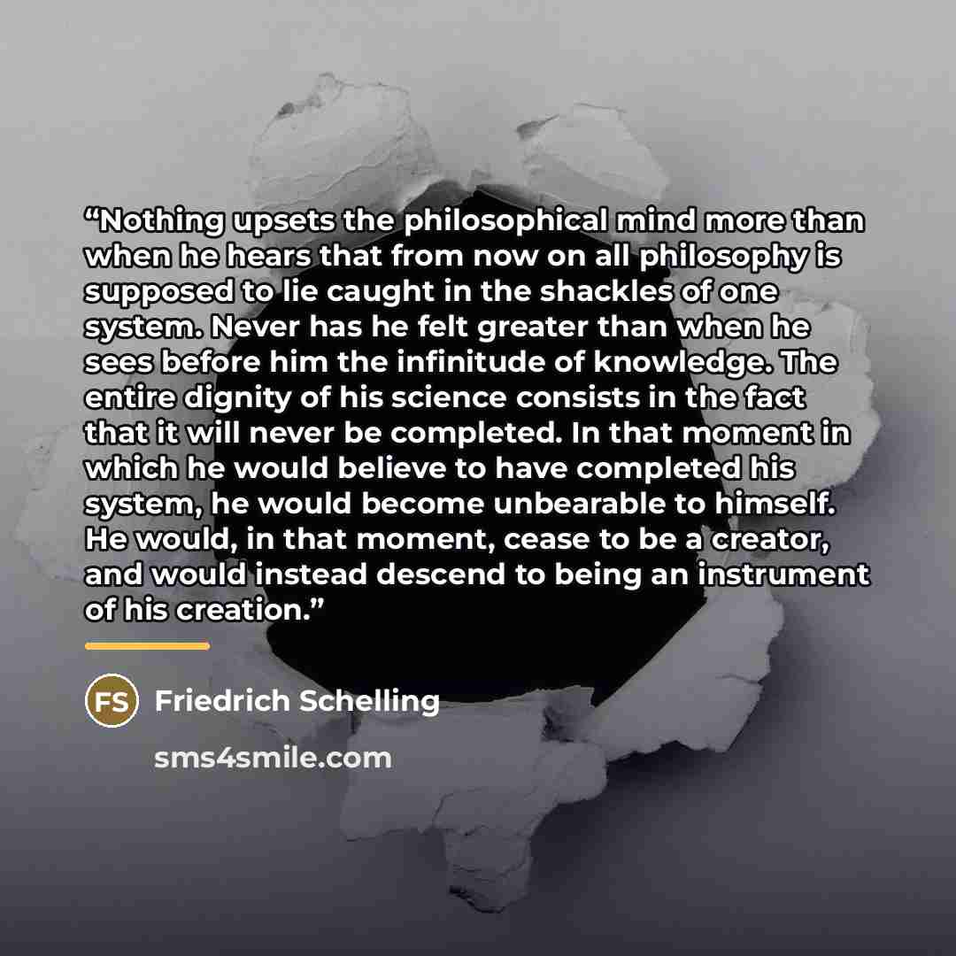 “Nothing upsets the philosophical mind more than when he hears that from now on all philosophy is supposed to lie caught in the shackles of one system. Never has he felt greater than when he sees before him the infinitude of knowledge. The entire dignity of his science consists in the fact that it…” quote by Friedrich Schelling