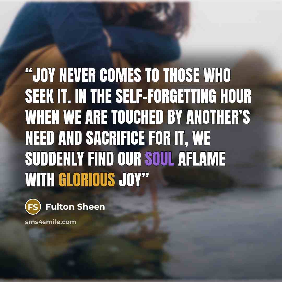 “Joy never comes to those who seek it. In the self-forgetting hour when we are touched by another’s need and sacrifice for it, we suddenly find our soul aflame with glorious joy” quote by Fulton Sheen