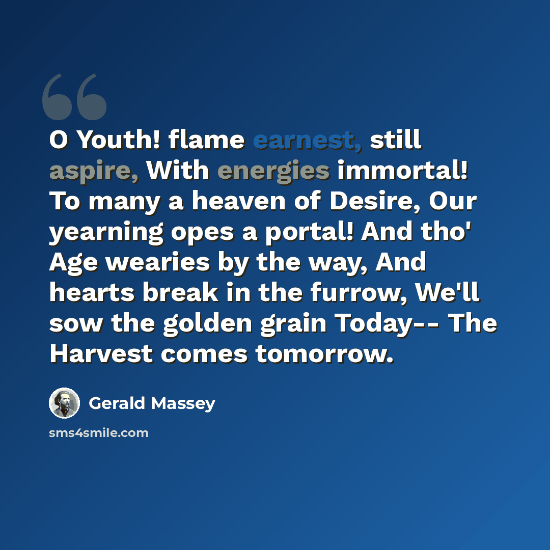 “O Youth! flame earnest, still aspire, With energies immortal! To many a heaven of Desire, Our yearning opes a portal! And tho' Age wearies by the way, And hearts break in the furrow, We'll sow the golden grain Today-- The Harvest comes tomorrow.” quote by Gerald Massey