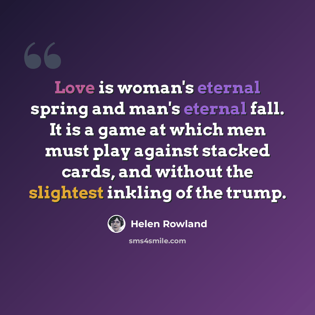 “Love is woman's eternal spring and man's eternal fall. It is a game at which men must play against stacked cards, and without the slightest inkling of the trump.” quote by Helen Rowland