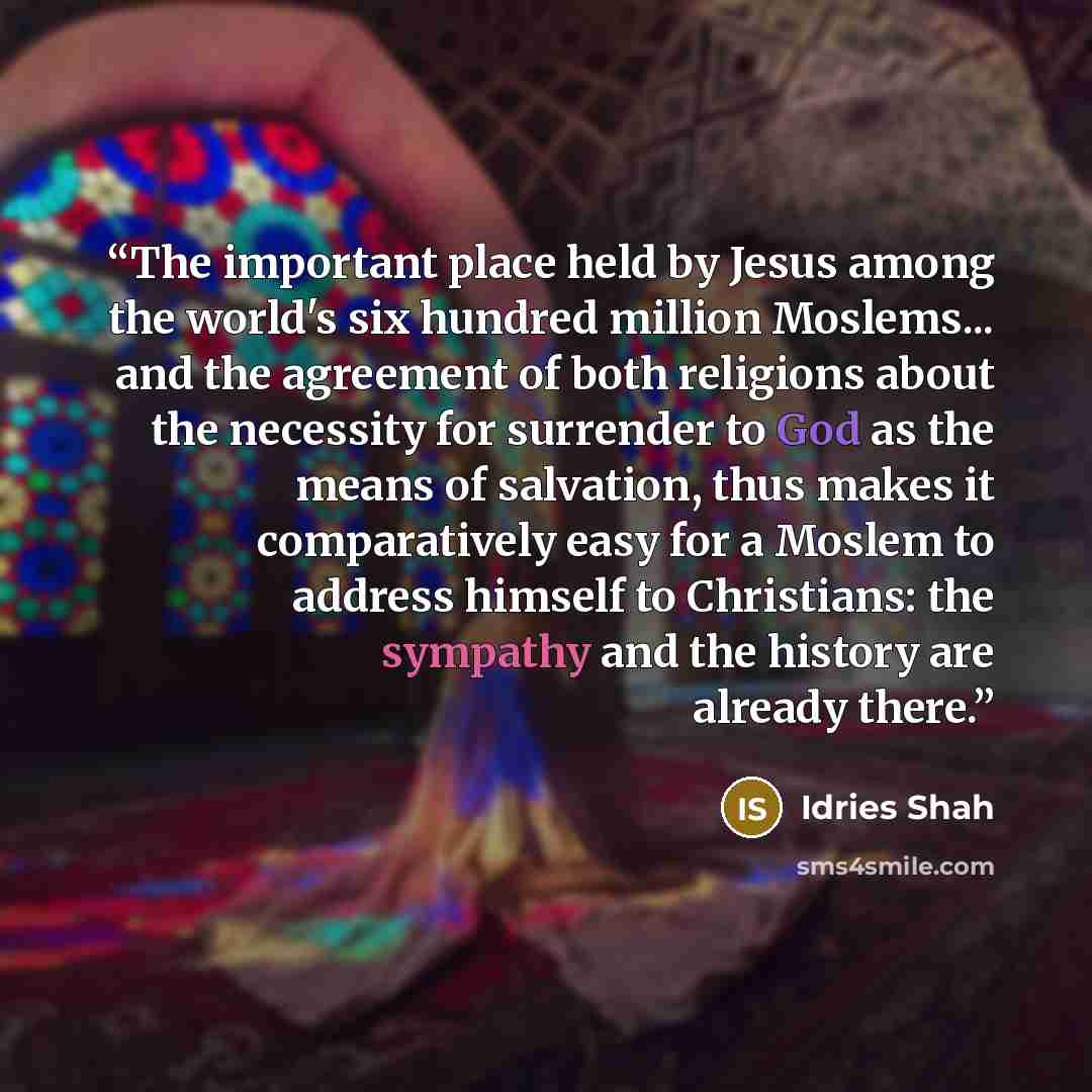 “The important place held by Jesus among the world's six hundred million Moslems... and the agreement of both religions about the necessity for surrender to God as the means of salvation, thus makes it comparatively easy for a Moslem to address himself to Christians: the sympathy and the history…” quote by Idries Shah